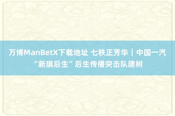 万博ManBetX下载地址 七秩正芳华︱中国一汽“新旗后生”后生传播突击队建树