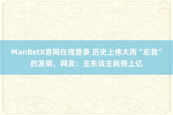 ManBetX官网在线登录 历史上伟大而“忘我”的发明，网友：主东谈主耗损上亿