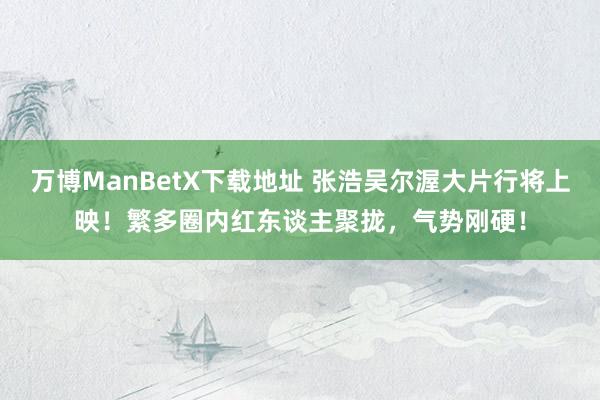 万博ManBetX下载地址 张浩吴尔渥大片行将上映！繁多圈内红东谈主聚拢，气势刚硬！