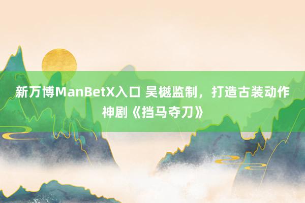 新万博ManBetX入口 吴樾监制，打造古装动作神剧《挡马夺刀》