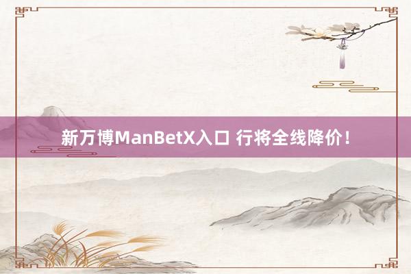 新万博ManBetX入口 行将全线降价！