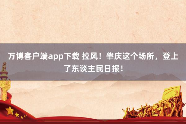 万博客户端app下载 拉风！肇庆这个场所，登上了东谈主民日报！