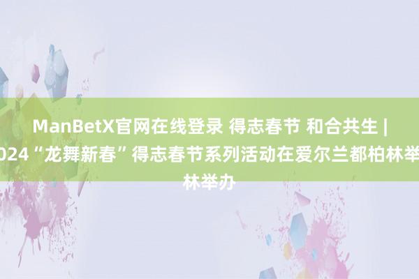 ManBetX官网在线登录 得志春节 和合共生 | 2024“龙舞新春”得志春节系列活动在爱尔兰都柏林举办