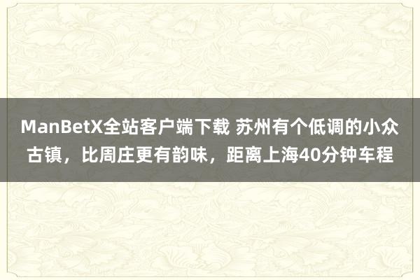 ManBetX全站客户端下载 苏州有个低调的小众古镇，比周庄更有韵味，距离上海40分钟车程