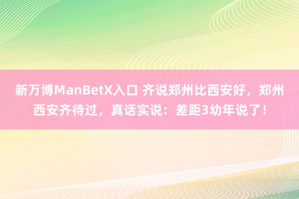 新万博ManBetX入口 齐说郑州比西安好，郑州西安齐待过，真话实说：差距3幼年说了！