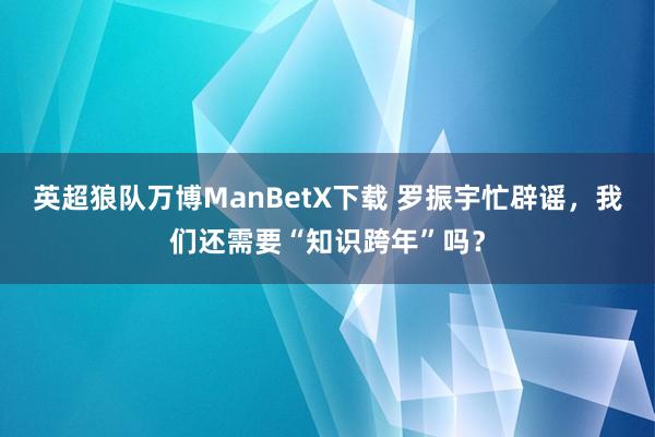 英超狼队万博ManBetX下载 罗振宇忙辟谣，我们还需要“知识跨年”吗？