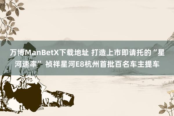 万博ManBetX下载地址 打造上市即请托的“星河速率” 祯祥星河E8杭州首批百名车主提车