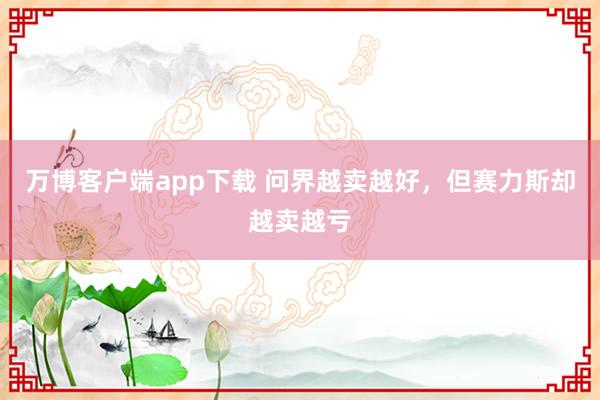 万博客户端app下载 问界越卖越好，但赛力斯却越卖越亏