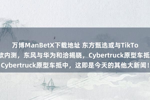 万博ManBetX下载地址 东方甄选或与TikTok和洽，闲鱼开启微信收款内测，东风与华为和洽揭晓，Cybertruck原型车抵中，这即是今天的其他大新闻！