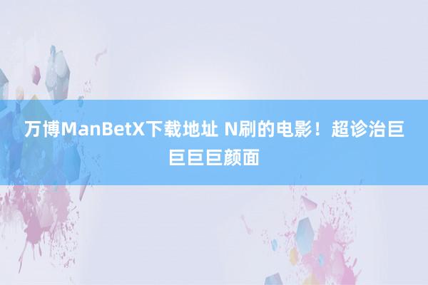 万博ManBetX下载地址 N刷的电影！超诊治巨巨巨巨颜面