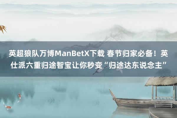 英超狼队万博ManBetX下载 春节归家必备！英仕派六重归途智宝让你秒变“归途达东说念主”