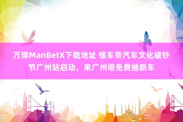 万博ManBetX下载地址 懂车帝汽车文化破钞节广州站启动，来广州塔免费抽新车