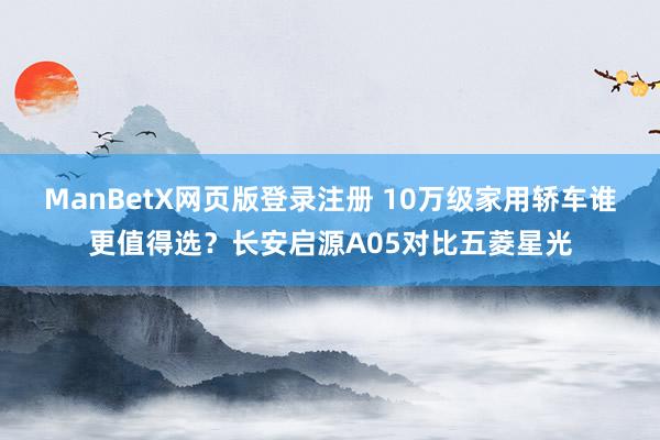 ManBetX网页版登录注册 10万级家用轿车谁更值得选？长安启源A05对比五菱星光