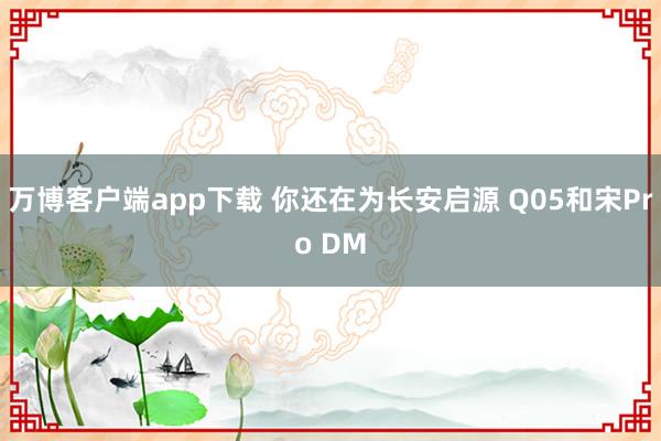 万博客户端app下载 你还在为长安启源 Q05和宋Pro DM