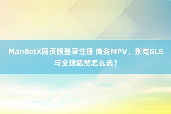 ManBetX网页版登录注册 商务MPV，别克GL8与全球威然怎么选？