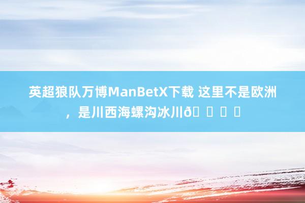 英超狼队万博ManBetX下载 这里不是欧洲，是川西海螺沟冰川🏔️