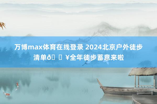 万博max体育在线登录 2024北京户外徒步清单🔥全年徒步蓄意来啦