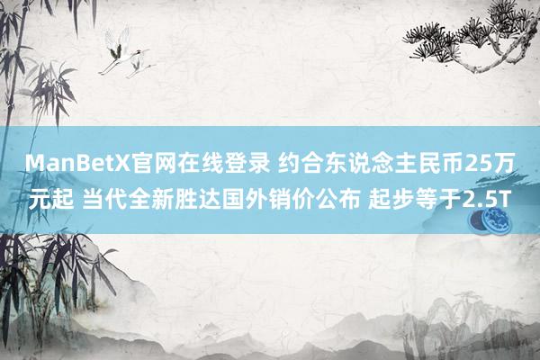 ManBetX官网在线登录 约合东说念主民币25万元起 当代全新胜达国外销价公布 起步等于2.5T