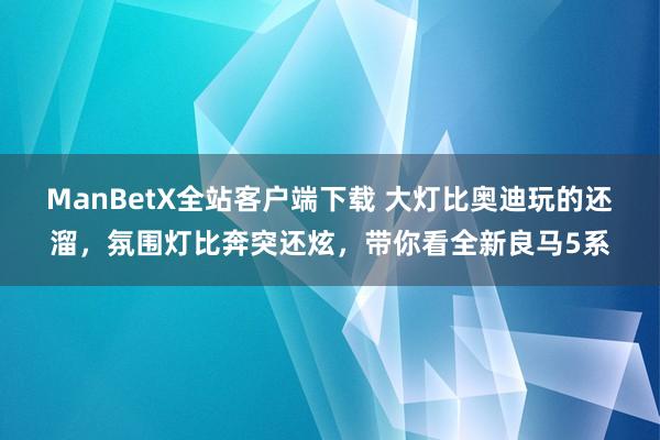 ManBetX全站客户端下载 大灯比奥迪玩的还溜，氛围灯比奔突还炫，带你看全新良马5系