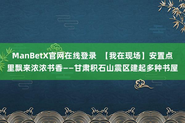 ManBetX官网在线登录  【我在现场】安置点里飘来浓浓书香——甘肃积石山震区建起多种书屋