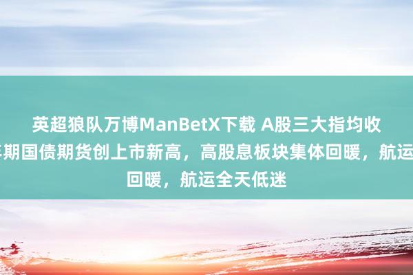 英超狼队万博ManBetX下载 A股三大指均收涨，30年期国债期货创上市新高，高股息板块集体回暖，航运全天低迷