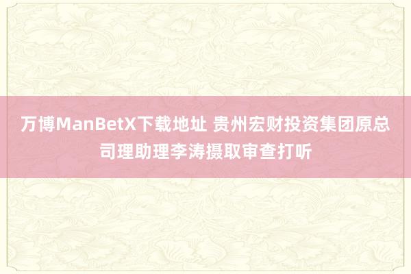 万博ManBetX下载地址 贵州宏财投资集团原总司理助理李涛摄取审查打听