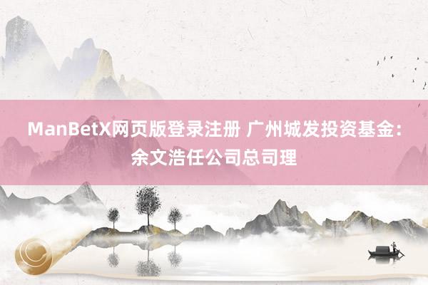 ManBetX网页版登录注册 广州城发投资基金：余文浩任公司总司理