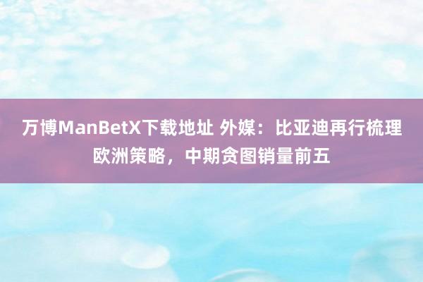 万博ManBetX下载地址 外媒：比亚迪再行梳理欧洲策略，中期贪图销量前五