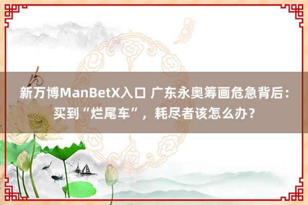 新万博ManBetX入口 广东永奥筹画危急背后：买到“烂尾车”，耗尽者该怎么办？