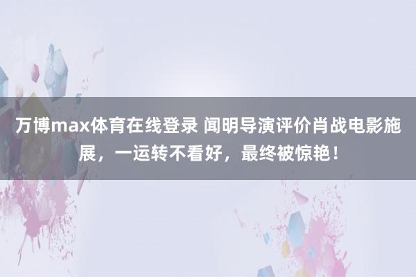 万博max体育在线登录 闻明导演评价肖战电影施展，一运转不看好，最终被惊艳！