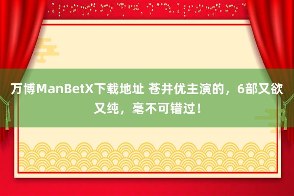 万博ManBetX下载地址 苍井优主演的，6部又欲又纯，毫不可错过！