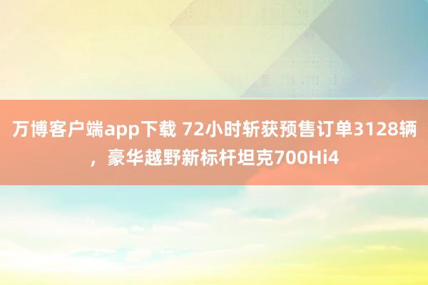 万博客户端app下载 72小时斩获预售订单3128辆，豪华越野新标杆坦克700Hi4