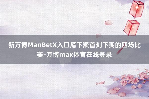 新万博ManBetX入口　　底下聚首刻下期的四场比赛-万博max体育在线登录