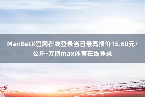 ManBetX官网在线登录当日最高报价15.60元/公斤-万博max体育在线登录