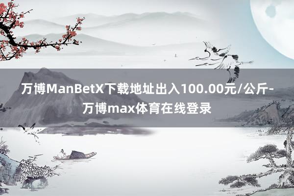万博ManBetX下载地址出入100.00元/公斤-万博max体育在线登录