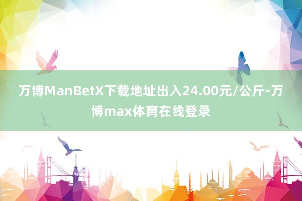 万博ManBetX下载地址出入24.00元/公斤-万博max体育在线登录