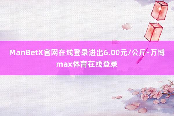 ManBetX官网在线登录进出6.00元/公斤-万博max体育在线登录