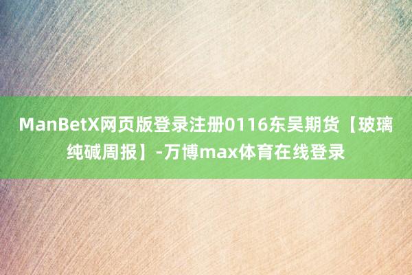 ManBetX网页版登录注册0116东吴期货【玻璃纯碱周报】-万博max体育在线登录