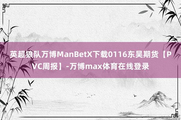 英超狼队万博ManBetX下载0116东吴期货【PVC周报】-万博max体育在线登录