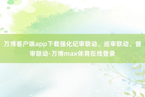 万博客户端app下载强化纪审联动、巡审联动、督审联动-万博max体育在线登录