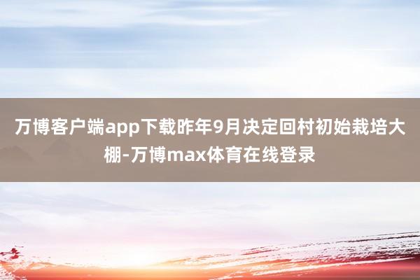 万博客户端app下载昨年9月决定回村初始栽培大棚-万博max体育在线登录