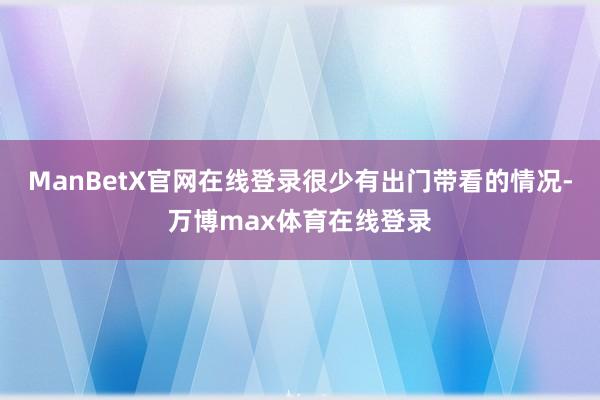 ManBetX官网在线登录很少有出门带看的情况-万博max体育在线登录