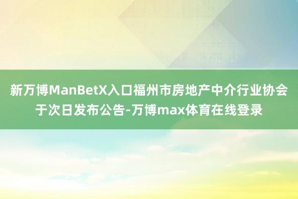 新万博ManBetX入口福州市房地产中介行业协会于次日发布公告-万博max体育在线登录