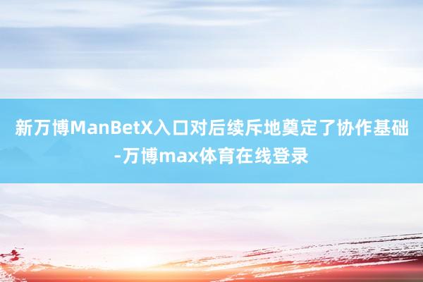 新万博ManBetX入口对后续斥地奠定了协作基础-万博max体育在线登录