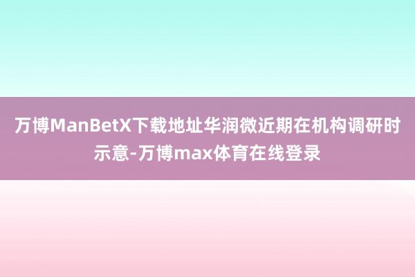 万博ManBetX下载地址华润微近期在机构调研时示意-万博max体育在线登录