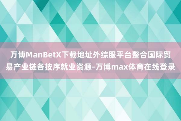 万博ManBetX下载地址外综服平台整合国际贸易产业链各按序就业资源-万博max体育在线登录