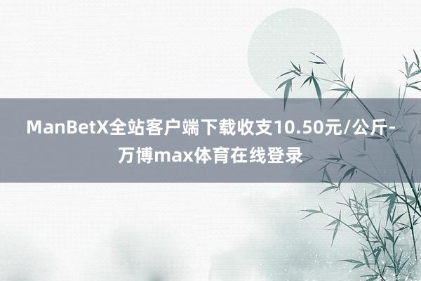 ManBetX全站客户端下载收支10.50元/公斤-万博max体育在线登录