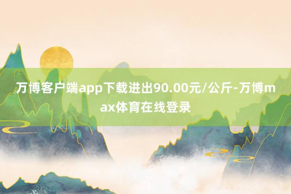 万博客户端app下载进出90.00元/公斤-万博max体育在线登录