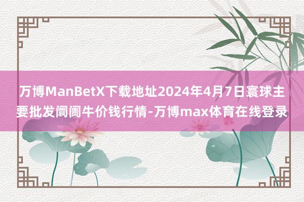 万博ManBetX下载地址2024年4月7日寰球主要批发阛阓牛价钱行情-万博max体育在线登录