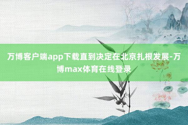 万博客户端app下载直到决定在北京扎根发展-万博max体育在线登录